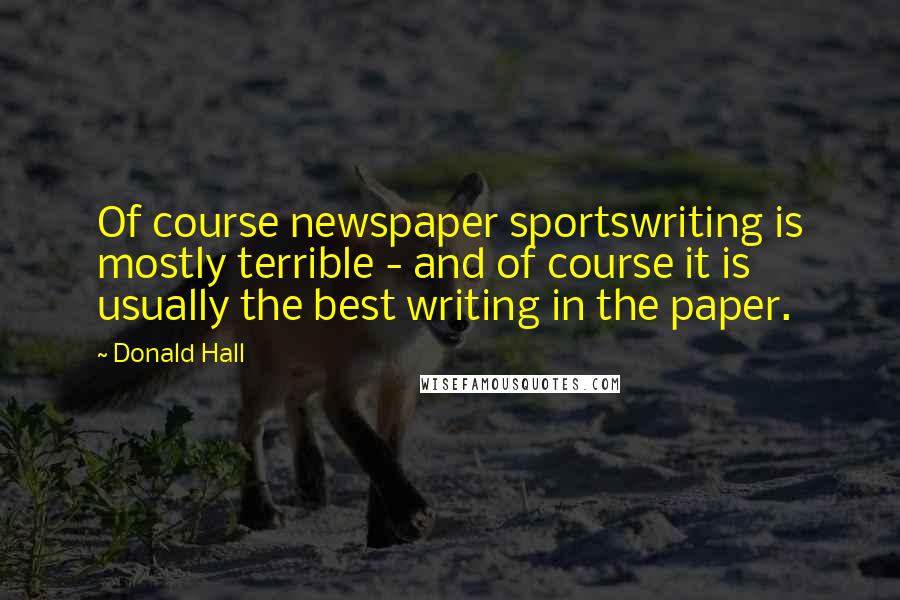 Donald Hall Quotes: Of course newspaper sportswriting is mostly terrible - and of course it is usually the best writing in the paper.