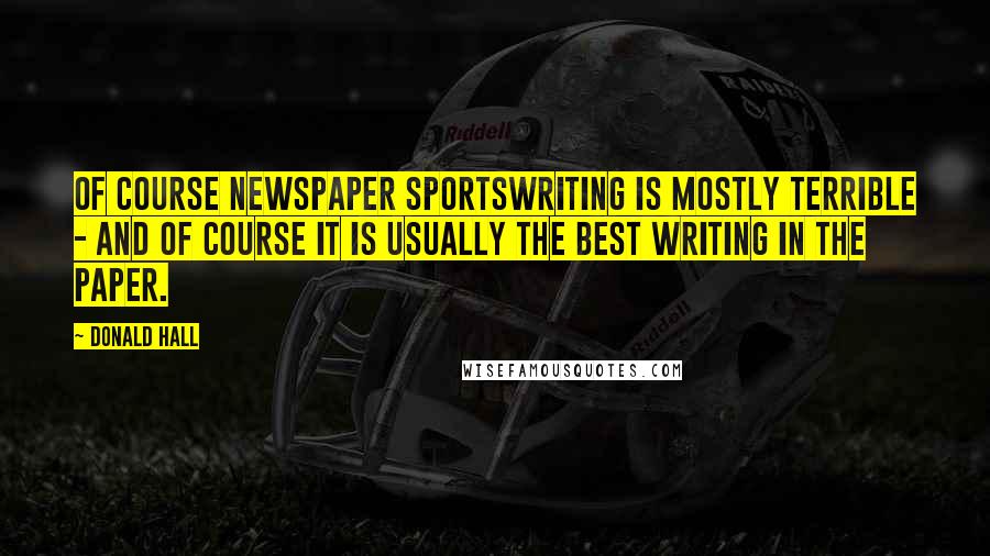 Donald Hall Quotes: Of course newspaper sportswriting is mostly terrible - and of course it is usually the best writing in the paper.