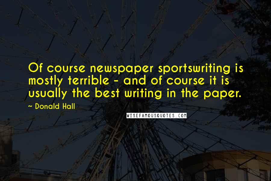 Donald Hall Quotes: Of course newspaper sportswriting is mostly terrible - and of course it is usually the best writing in the paper.