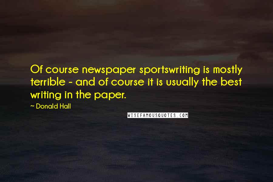 Donald Hall Quotes: Of course newspaper sportswriting is mostly terrible - and of course it is usually the best writing in the paper.