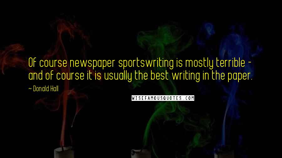 Donald Hall Quotes: Of course newspaper sportswriting is mostly terrible - and of course it is usually the best writing in the paper.