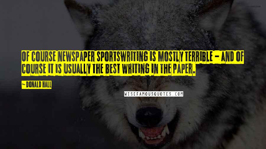 Donald Hall Quotes: Of course newspaper sportswriting is mostly terrible - and of course it is usually the best writing in the paper.