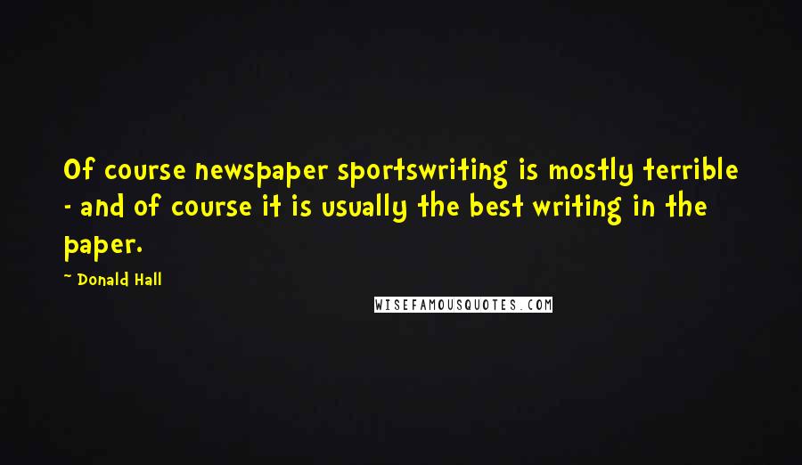 Donald Hall Quotes: Of course newspaper sportswriting is mostly terrible - and of course it is usually the best writing in the paper.