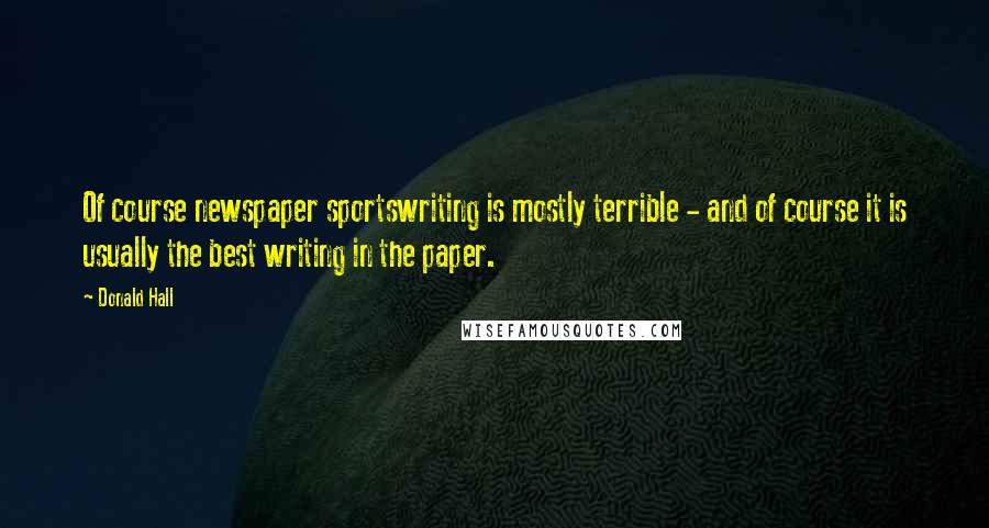 Donald Hall Quotes: Of course newspaper sportswriting is mostly terrible - and of course it is usually the best writing in the paper.