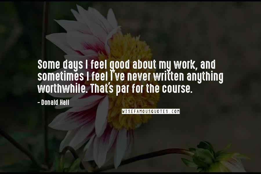 Donald Hall Quotes: Some days I feel good about my work, and sometimes I feel I've never written anything worthwhile. That's par for the course.
