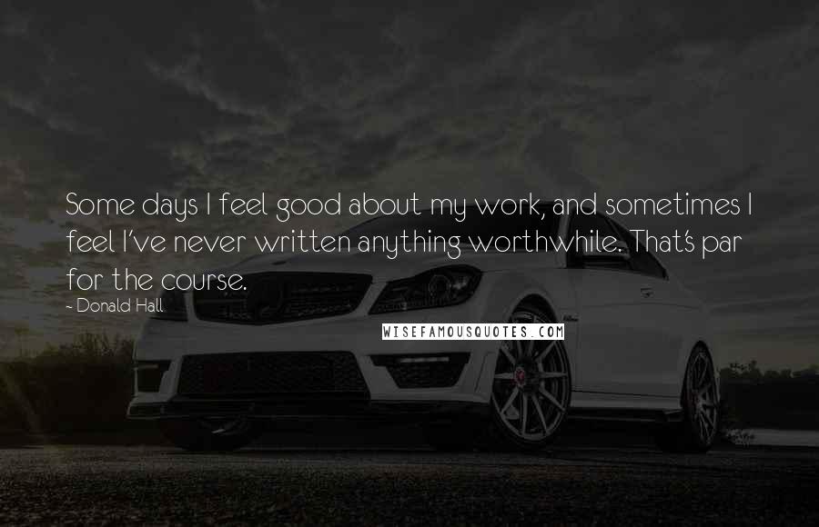 Donald Hall Quotes: Some days I feel good about my work, and sometimes I feel I've never written anything worthwhile. That's par for the course.