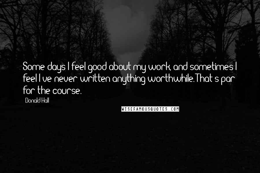 Donald Hall Quotes: Some days I feel good about my work, and sometimes I feel I've never written anything worthwhile. That's par for the course.