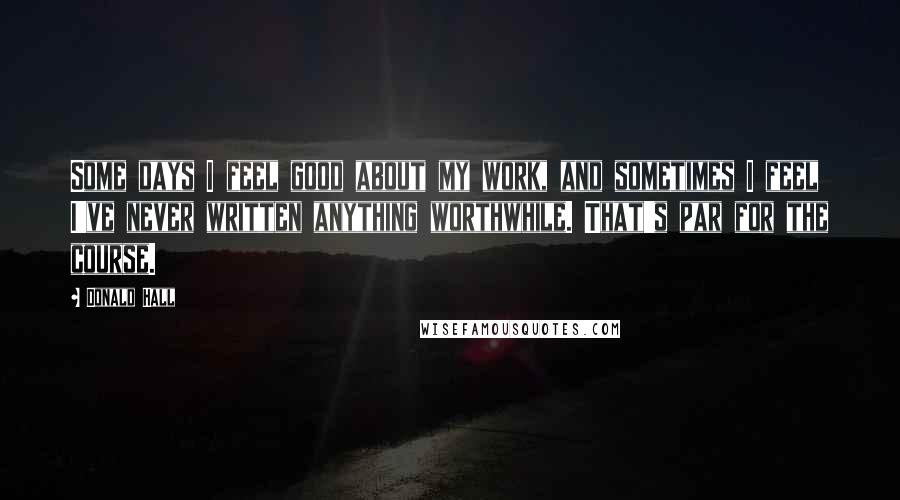Donald Hall Quotes: Some days I feel good about my work, and sometimes I feel I've never written anything worthwhile. That's par for the course.