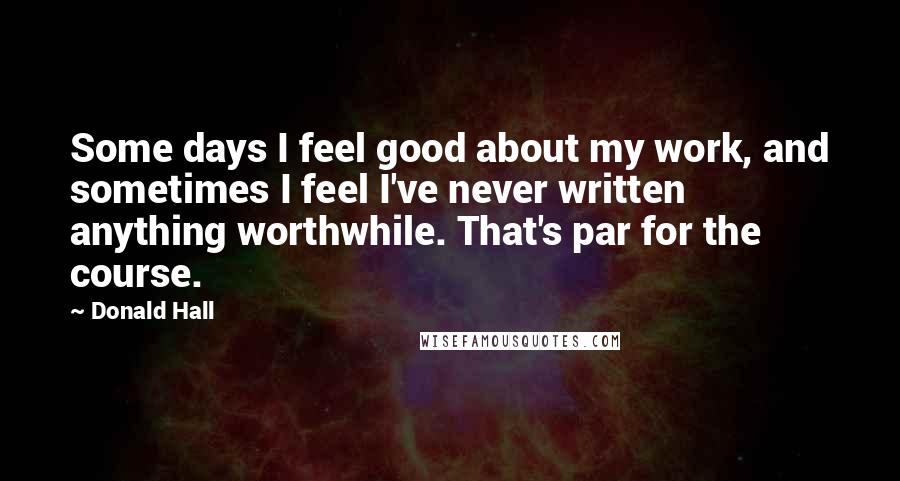 Donald Hall Quotes: Some days I feel good about my work, and sometimes I feel I've never written anything worthwhile. That's par for the course.