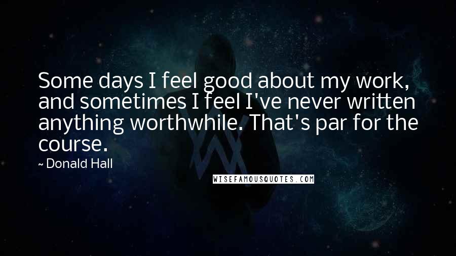 Donald Hall Quotes: Some days I feel good about my work, and sometimes I feel I've never written anything worthwhile. That's par for the course.