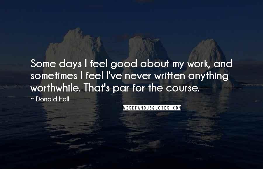 Donald Hall Quotes: Some days I feel good about my work, and sometimes I feel I've never written anything worthwhile. That's par for the course.