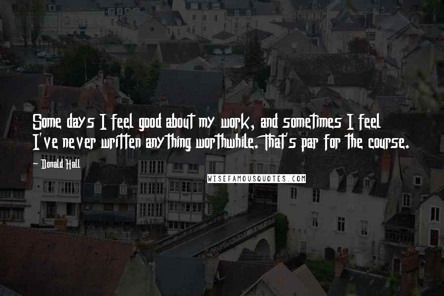 Donald Hall Quotes: Some days I feel good about my work, and sometimes I feel I've never written anything worthwhile. That's par for the course.