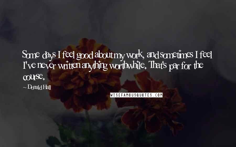 Donald Hall Quotes: Some days I feel good about my work, and sometimes I feel I've never written anything worthwhile. That's par for the course.