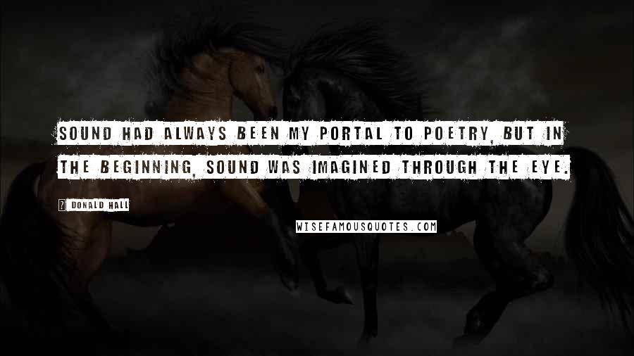 Donald Hall Quotes: Sound had always been my portal to poetry, but in the beginning, sound was imagined through the eye.