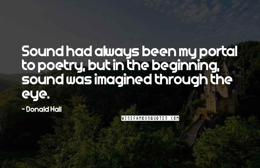 Donald Hall Quotes: Sound had always been my portal to poetry, but in the beginning, sound was imagined through the eye.