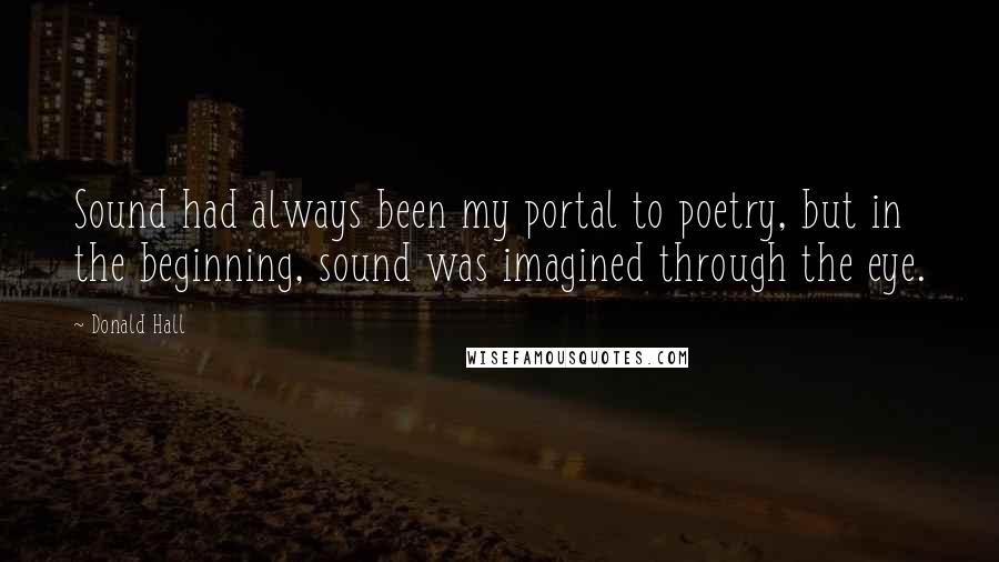 Donald Hall Quotes: Sound had always been my portal to poetry, but in the beginning, sound was imagined through the eye.