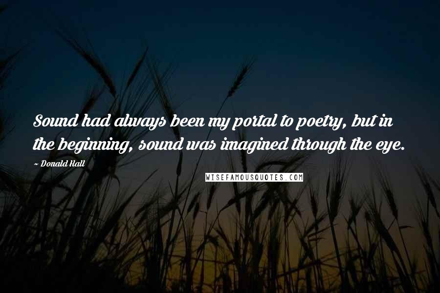Donald Hall Quotes: Sound had always been my portal to poetry, but in the beginning, sound was imagined through the eye.