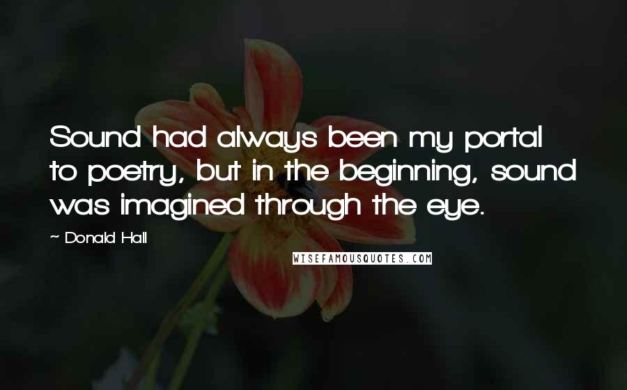 Donald Hall Quotes: Sound had always been my portal to poetry, but in the beginning, sound was imagined through the eye.