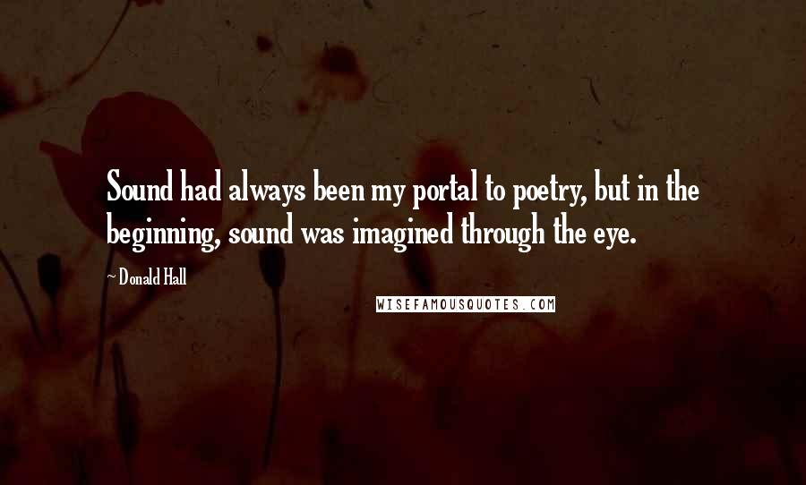 Donald Hall Quotes: Sound had always been my portal to poetry, but in the beginning, sound was imagined through the eye.