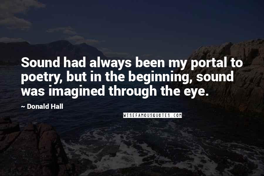Donald Hall Quotes: Sound had always been my portal to poetry, but in the beginning, sound was imagined through the eye.