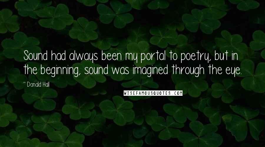 Donald Hall Quotes: Sound had always been my portal to poetry, but in the beginning, sound was imagined through the eye.