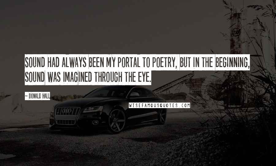 Donald Hall Quotes: Sound had always been my portal to poetry, but in the beginning, sound was imagined through the eye.