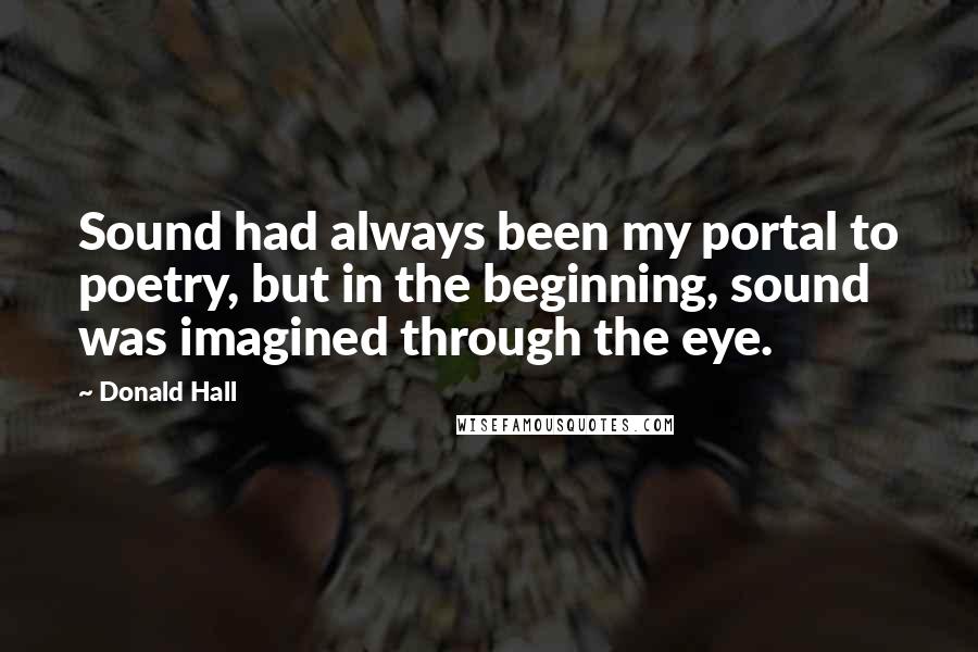 Donald Hall Quotes: Sound had always been my portal to poetry, but in the beginning, sound was imagined through the eye.