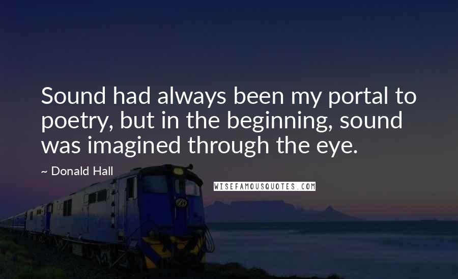 Donald Hall Quotes: Sound had always been my portal to poetry, but in the beginning, sound was imagined through the eye.