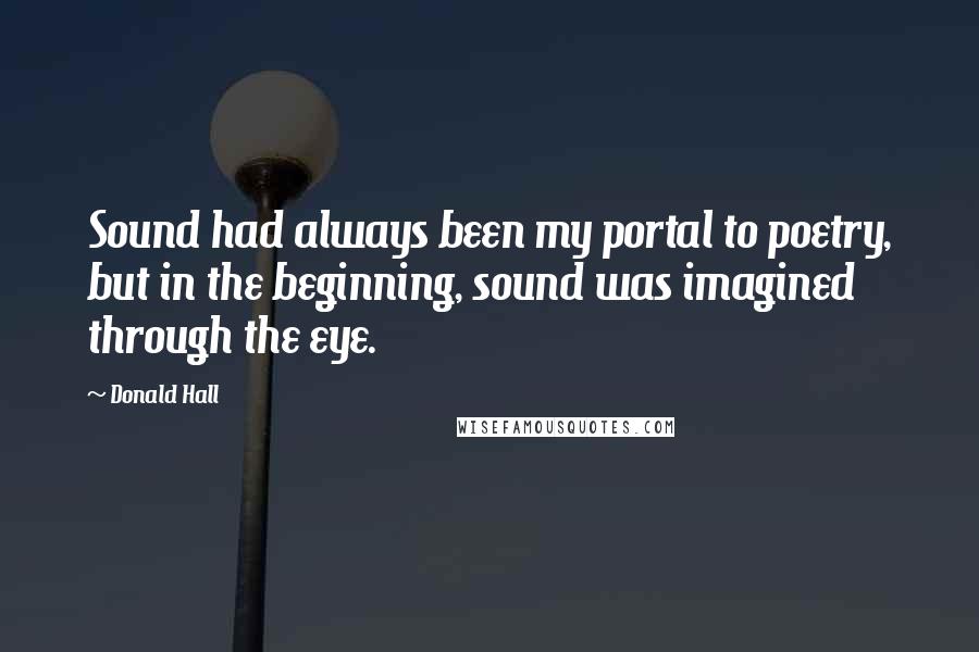 Donald Hall Quotes: Sound had always been my portal to poetry, but in the beginning, sound was imagined through the eye.