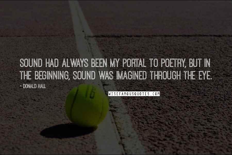 Donald Hall Quotes: Sound had always been my portal to poetry, but in the beginning, sound was imagined through the eye.