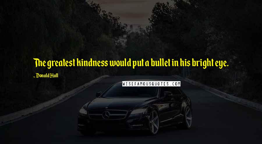 Donald Hall Quotes: The greatest kindness would put a bullet in his bright eye.