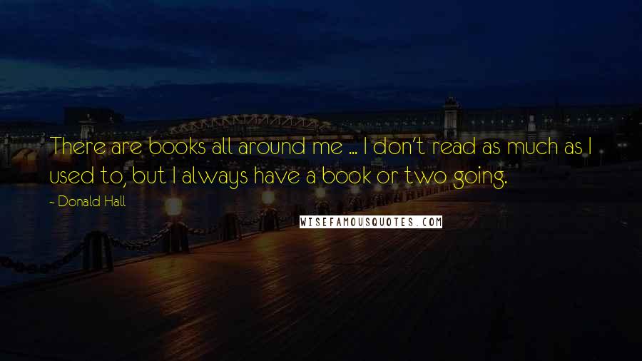 Donald Hall Quotes: There are books all around me ... I don't read as much as I used to, but I always have a book or two going.