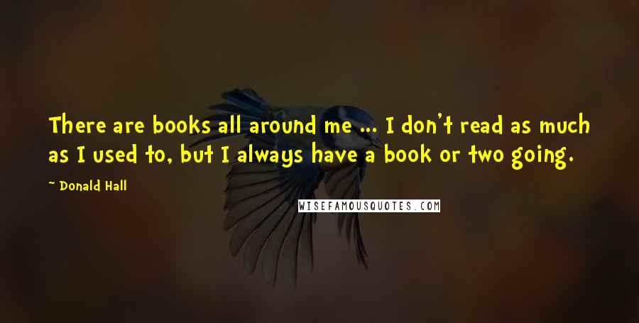 Donald Hall Quotes: There are books all around me ... I don't read as much as I used to, but I always have a book or two going.