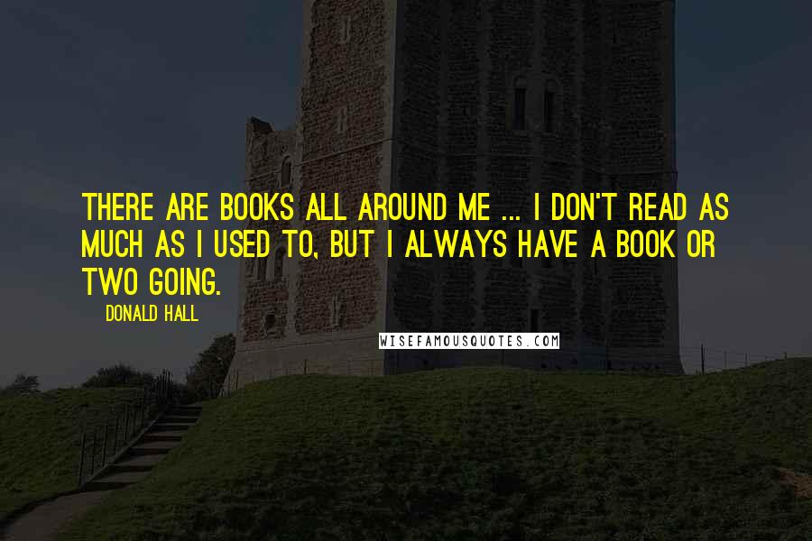 Donald Hall Quotes: There are books all around me ... I don't read as much as I used to, but I always have a book or two going.