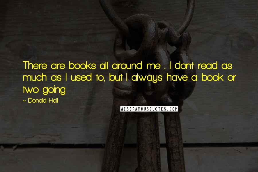 Donald Hall Quotes: There are books all around me ... I don't read as much as I used to, but I always have a book or two going.