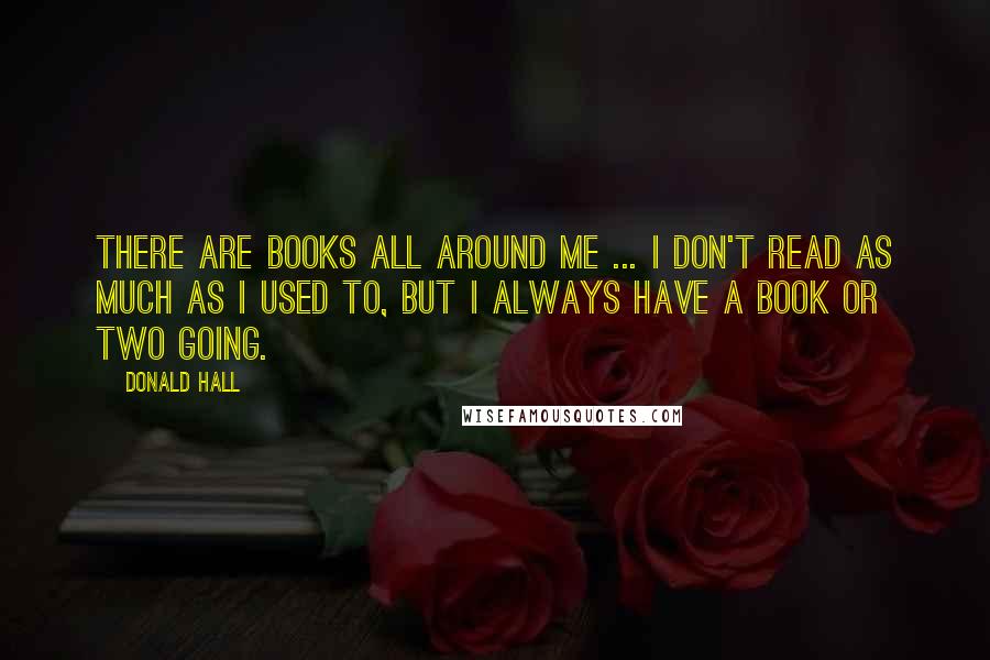 Donald Hall Quotes: There are books all around me ... I don't read as much as I used to, but I always have a book or two going.