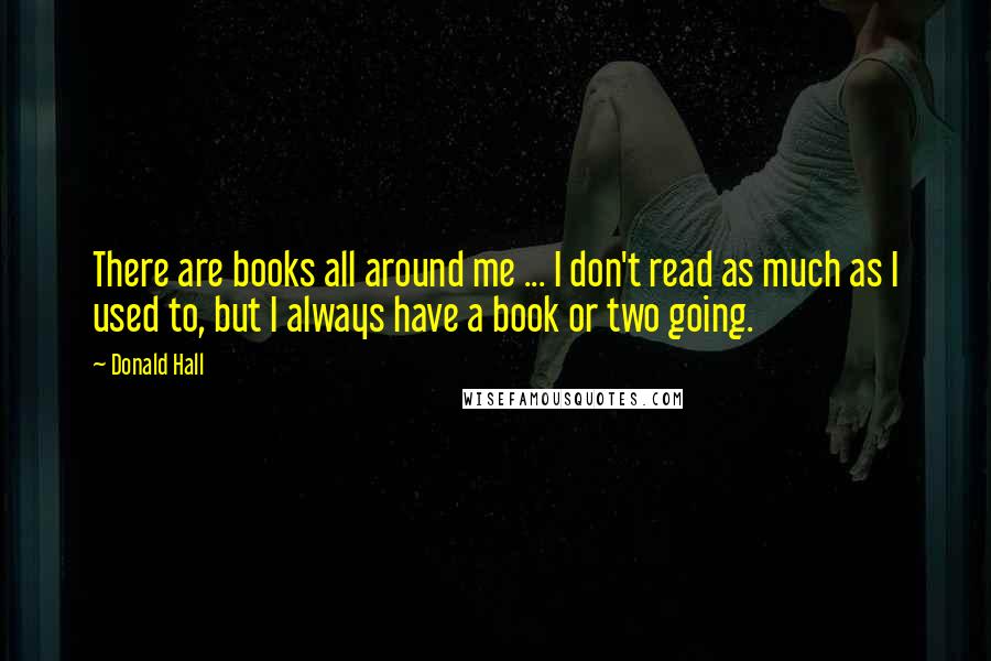 Donald Hall Quotes: There are books all around me ... I don't read as much as I used to, but I always have a book or two going.