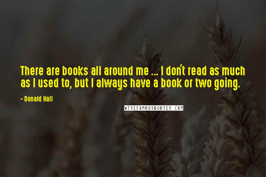 Donald Hall Quotes: There are books all around me ... I don't read as much as I used to, but I always have a book or two going.