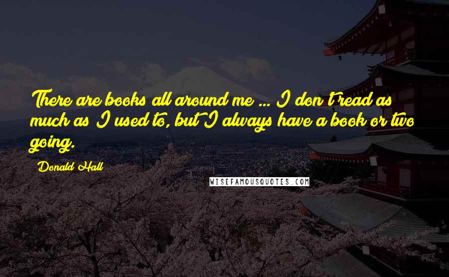 Donald Hall Quotes: There are books all around me ... I don't read as much as I used to, but I always have a book or two going.