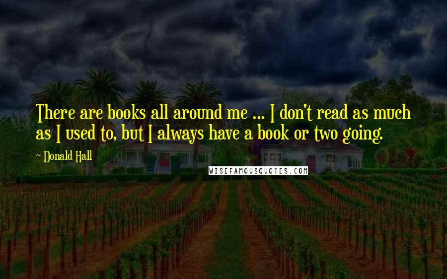 Donald Hall Quotes: There are books all around me ... I don't read as much as I used to, but I always have a book or two going.