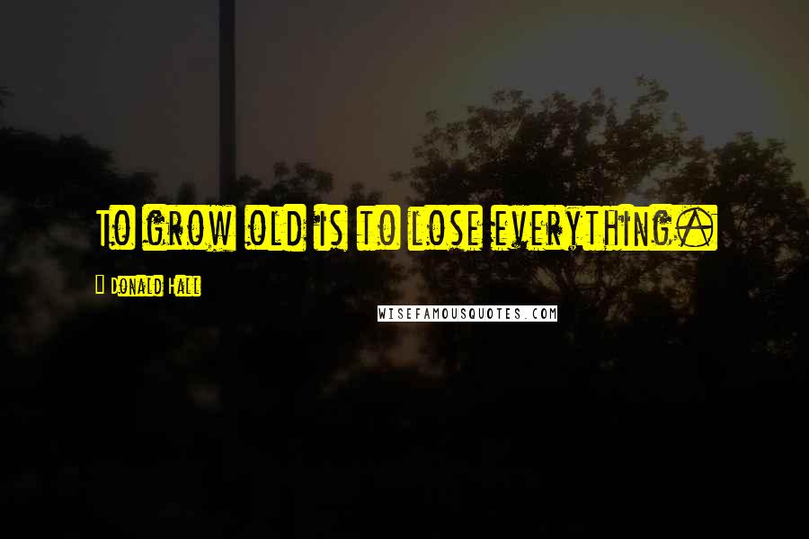 Donald Hall Quotes: To grow old is to lose everything.