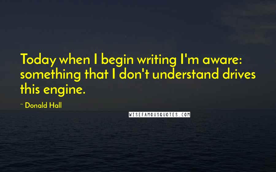 Donald Hall Quotes: Today when I begin writing I'm aware: something that I don't understand drives this engine.