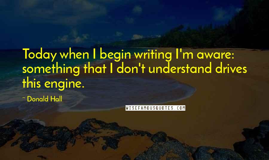 Donald Hall Quotes: Today when I begin writing I'm aware: something that I don't understand drives this engine.