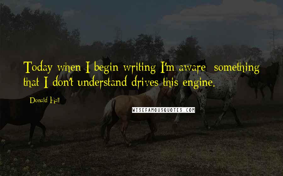 Donald Hall Quotes: Today when I begin writing I'm aware: something that I don't understand drives this engine.