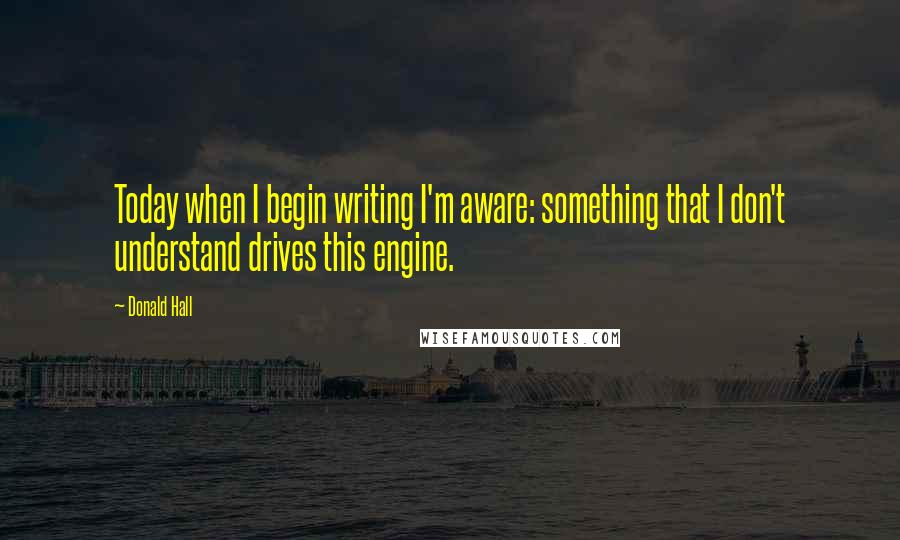 Donald Hall Quotes: Today when I begin writing I'm aware: something that I don't understand drives this engine.