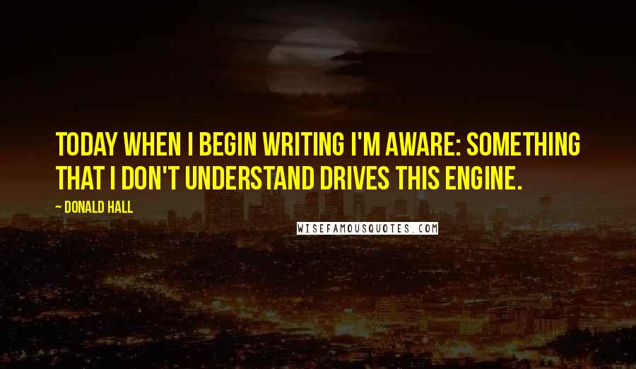 Donald Hall Quotes: Today when I begin writing I'm aware: something that I don't understand drives this engine.