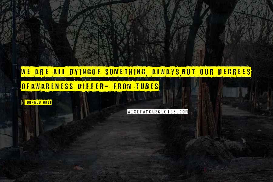 Donald Hall Quotes: We are all dyingof something, always,but our degrees ofawareness differ- from Tubes