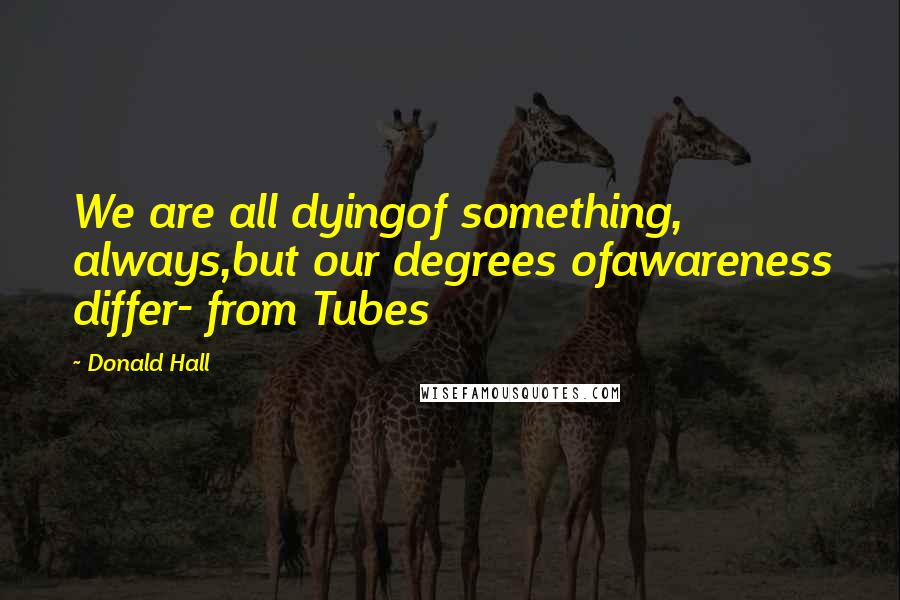 Donald Hall Quotes: We are all dyingof something, always,but our degrees ofawareness differ- from Tubes