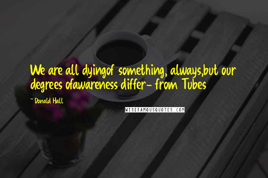 Donald Hall Quotes: We are all dyingof something, always,but our degrees ofawareness differ- from Tubes