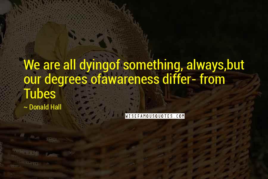 Donald Hall Quotes: We are all dyingof something, always,but our degrees ofawareness differ- from Tubes